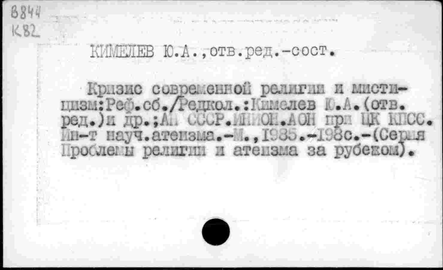 ﻿6Ш 1СВ2.
КИМЕлЕВ Ю. А.,отв.ред.-сост.
Кризис современной религии и ыистл-цизыгРес .сб. Д'едкол, :Шлзлев К .А. (отв. ред.)н др.; Ах. сЗСР.л. 01..А ОН при ЦК КПСС л-т науч.атеизыа.- ..,Л.3^.-Нос.-(Сер.л Прослег и религии и атеизма за рубепои).